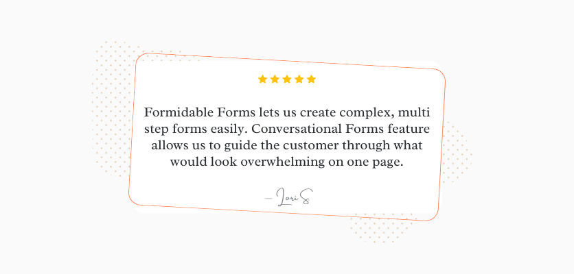 Formidable Forms ci consente di creare facilmente moduli complessi in più passaggi. La funzionalità Moduli conversazionali ci consente di guidare il cliente attraverso ciò che sembrerebbe travolgente su una pagina. Lori S.